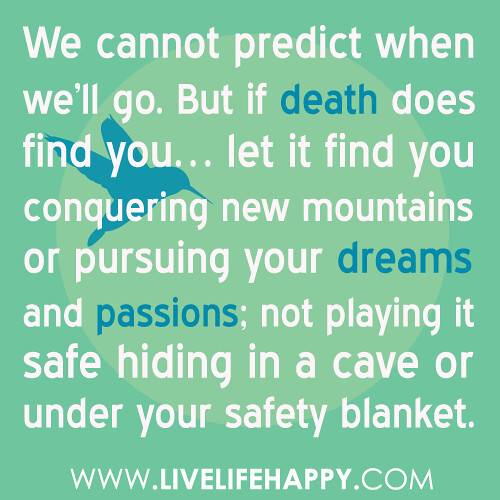 “We cannot predict when we’ll go. But if death does find you… let it find you conquering new mountains or pursuing your dreams and passions; not playing it safe hiding in a cave or under your safety blanket.” -Robert Tew