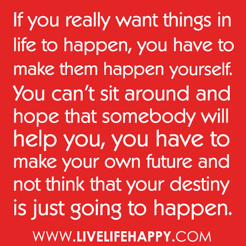 If you really want things in life to happen, you have to make them happen yourself. You can't sit around and hope that somebody will help you, you have to make your own future and not think that your destiny is just going to happen.