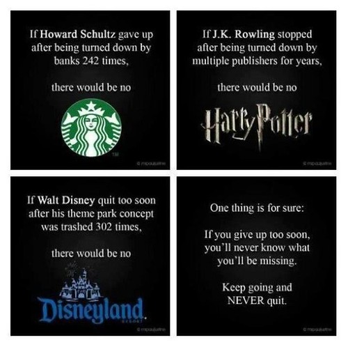 If Howard Schultz gave up after being turned down by banks 242 times, there would be no Starbucks. If J.K. Rowling stopped after being turned down by multiple publishers for years, there would be no Harry Potter. If Walt Disney quit too soon after his the