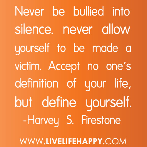 “Never be bullied into silence. never allow yourself to be made a victim. Accept no one’s definition of your life, but define yourself.” -Harvey S. Firestone