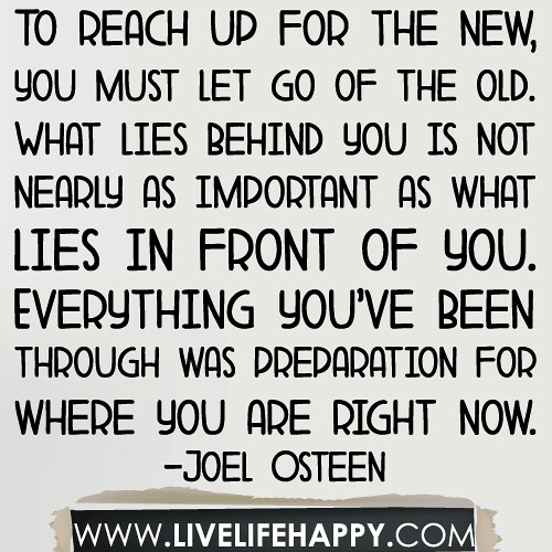To reach up for the new, you must let go of the old. What lies behind you is not nearly as important as what lies in front of you. Everything you’ve been through was preparation for where you are right now... -Joel Osteen