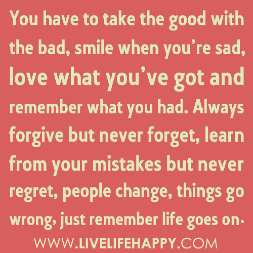 “You have to take the good with the bad, smile when you’re sad, love what you’ve got and remember what you had. Always forgive but never forget, learn from your mistakes but never regret, people change, things go wrong, just remember life goes on…”