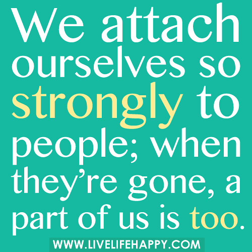 We attach ourselves so strongly to people; when they’re gone, a part of us is too