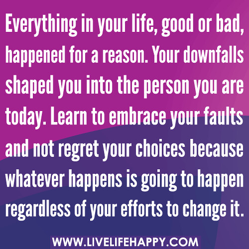 Everything in your life, good or bad, happened for a reason. Your downfalls shaped you into the person you are today. Learn to embrace your faults and not regret your choices because whatever happens is going to happen regardless of your efforts to change