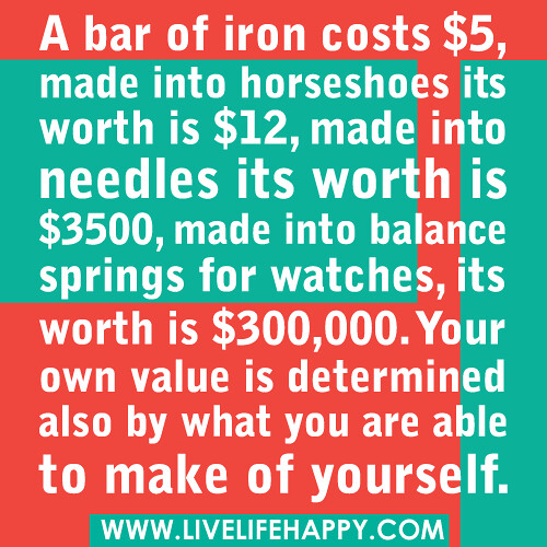 A bar of iron costs $5, made into horseshoes its worth is $12, made into needles its worth is $3500, made into balance springs for watches, its worth is $300,000. Your own value is determined also by what you are able to make of yourself.