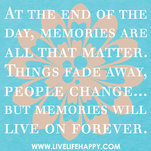 At the end of the day, memories are all that matter. Things fade away, people change...but memories will live on forever.