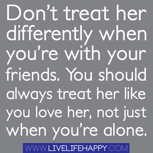 Don't treat her differently when you're with your friends. You should always treat her like you love her, not just when you're alone.