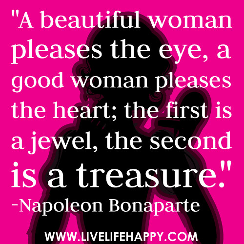 "A beautiful woman pleases the eye, a good woman pleases the heart; the first is a jewel, the second is a treasure." -Napoleon Bonaparte