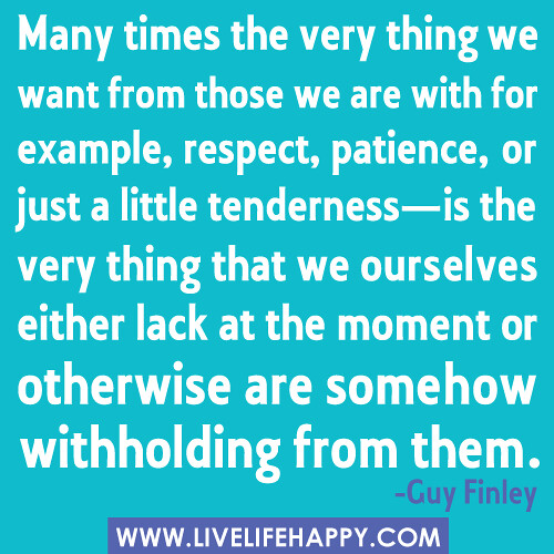 "Many times the very thing we want from those we are with for example, respect, patience, or just a little tenderness-is the very thing that we ourselves either lack at the moment or otherwise are somehow withholding from them." -Guy Finley