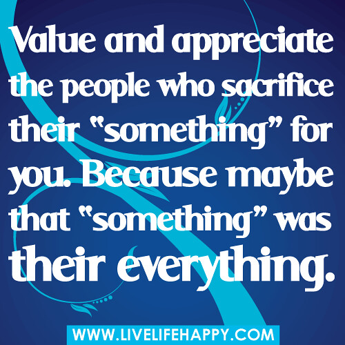 Value and appreciate the people who sacrifice their "something" for you. Because maybe that "something" was their everything.