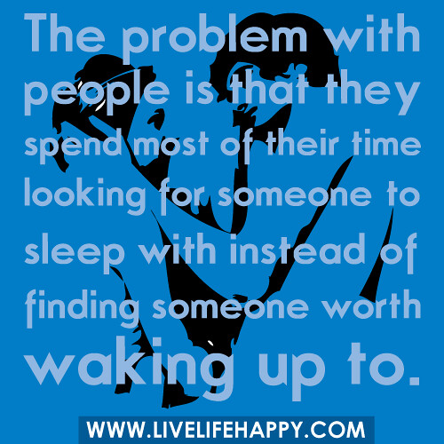The problem with people is that they spend most of their time looking for someone to sleep with instead of finding someone worth waking up to.