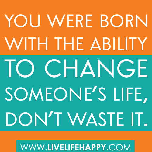 You were born with the ability to change someone’s life, don’t ever waste it.