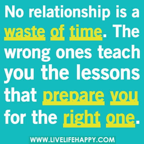 No relationship is a waste of time. The wrong ones teach you the lessons that prepare you for the right one.