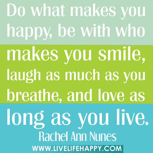 Do what makes you happy, be with who makes you smile, laugh as much as you breathe, and love as long as you live.