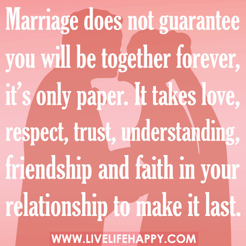 Marriage does not guarantee you will be together forever, it’s only paper. It takes love, respect, trust, understanding, friendship and faith in your relationship to make it last.
