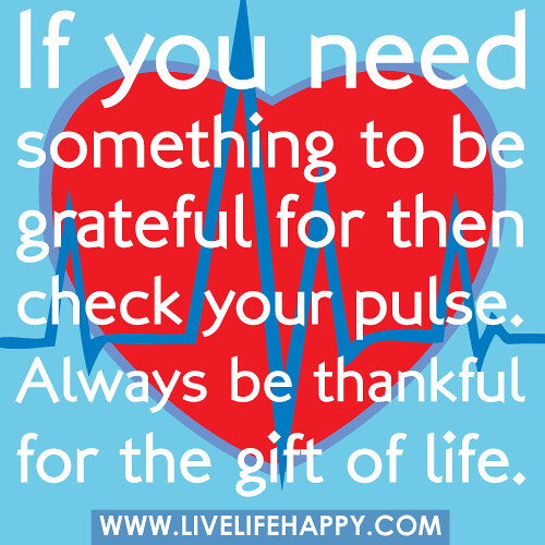 If you need something to be grateful for then check your pulse. Always be thankful for the gift of life.