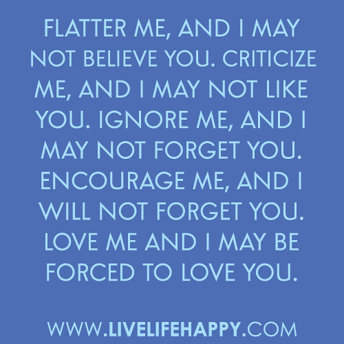 "Flatter me, and I may not believe you. Criticize me, and I may not like you. Ignore me, and I may not forget you. Encourage me, and I will not forget you. Love me and I may be forced to love you."