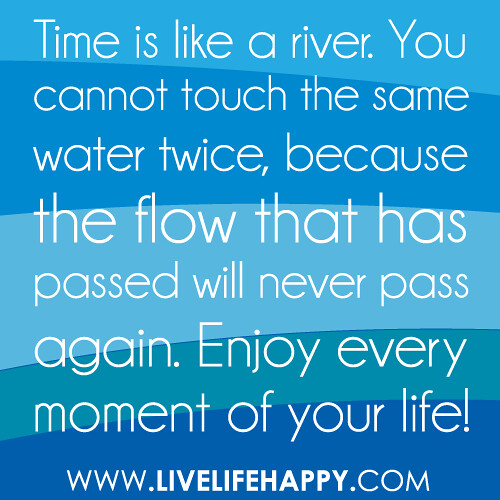 “Time is like a river. You cannot touch the same water twice, because the flow that has passed will never pass again. Enjoy every moment of your life!”