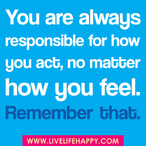 You are always responsible for how you act, no matter how you feel. Remember, that.