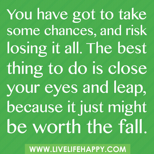 You have got to take some chances, and risk losing it all. The best thing to do is close your eyes and leap, because it just might be worth the fall.