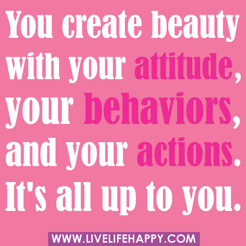 "You create beauty with your attitude, your behaviors, and your actions. It's all up to you." -unknown
