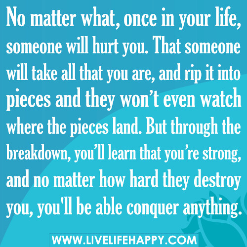 No matter what, once in your life, someone will hurt you. That someone will take all that you are, and rip it into pieces and they won’t even watch where the pieces land. But through the breakdown, you’ll learn that you’re strong, and no matter how hard t