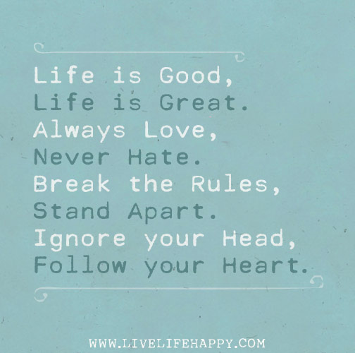 Life is good, life is great. Always love, never hate. Break the rules, stand apart. Ignore your head, follow your heart.