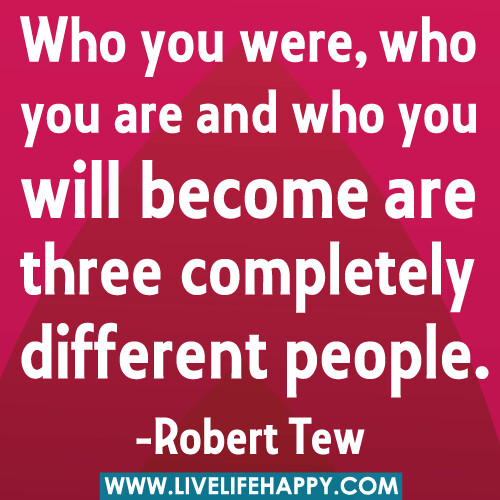 Who you were, who you are and who you will become are three different people.