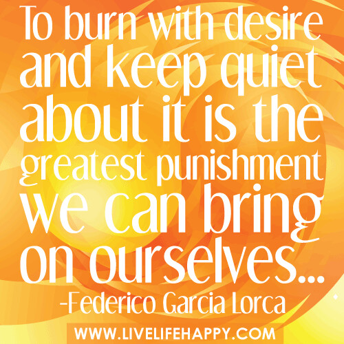 "To burn with desire and keep quiet about it is the greatest punishment we can bring on ourselves..." -Federico García Lorca