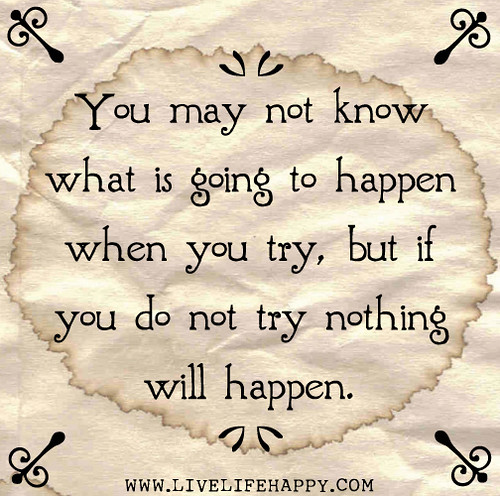 You may not know what is going to happen when you try, but if you do not try nothing will happen.
