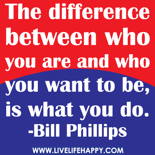 The difference between who you are and who you want to be, is what you do. -Bill Phillips