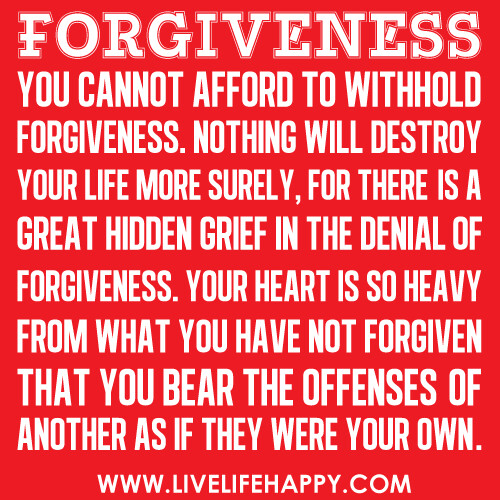 "Forgiveness: You cannot afford to withhold forgiveness. Nothing will destroy your life more surely, for there is a great hidden grief in the denial of forgiveness. Your heart is so heavy from what you have not forgiven that you bear the offenses of anoth