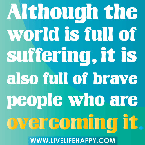 Although the world is full of suffering, it is also full of brave people who are overcoming it.