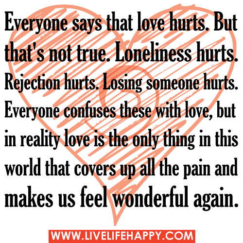 Everyone says that love hurts. But that's not true. Loneliness hurts. Rejection hurts. Losing someone hurts. Everyone confuses these with love, but in reality love is the only thing in this world that covers up all the pain and makes us feel wonderful aga
