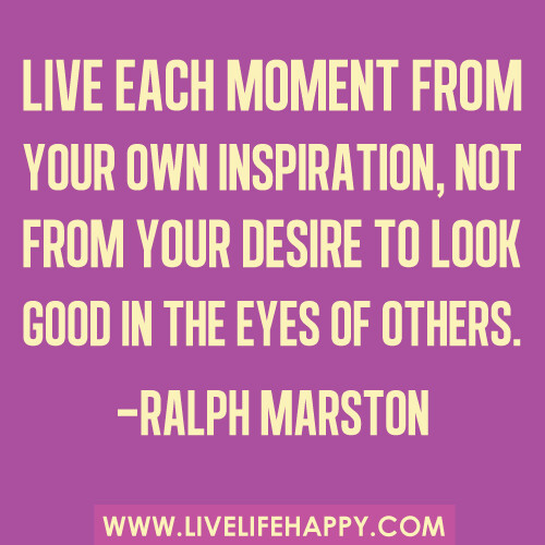 "Live each moment from your own inspiration, not from your desire to look good in the eyes of others." -Ralph Marston