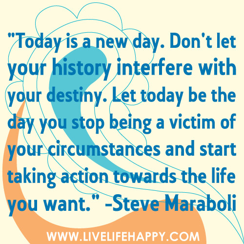 "Today is a new day. Don't let your history interfere with your destiny. Let today be the day you stop being a victim of your circumstances and start taking action towards the life you want."