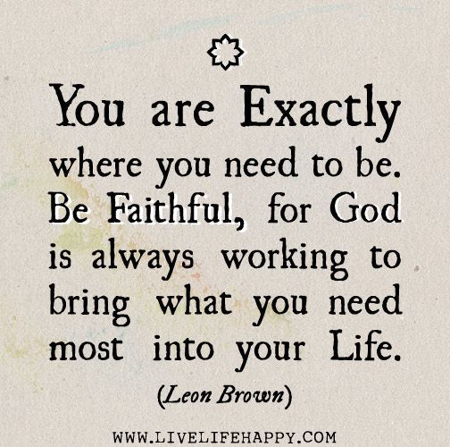 You are exactly where you need to be. Be faithful, for God is always working to bring what you need most into your life.