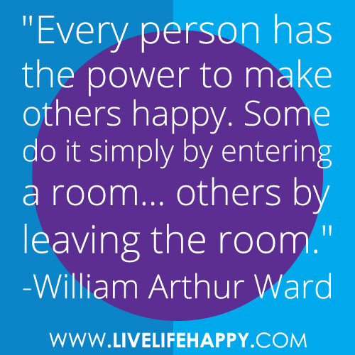 "Every person has the power to make others happy. Some do it simply by entering a room... others by leaving the room." -William Arthur Ward