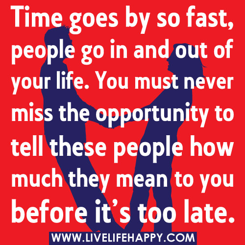 Time goes by so fast, people go in and out of your life. You must never miss the opportunity to tell these people how much they mean to you before it's too late.