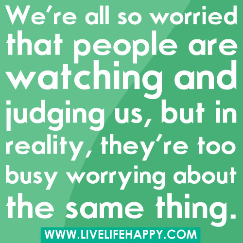 We're all so worried that people are watching and judging us, but in reality, they're too busy worrying about the same thing.