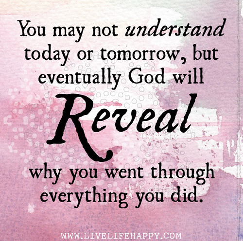 You may not understand today or tomorrow, but eventually God will reveal why you went through everything you did.
