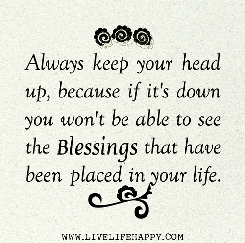 Always keep your head up, because if it's down you won't be able to see the blessings that have been placed in your life.