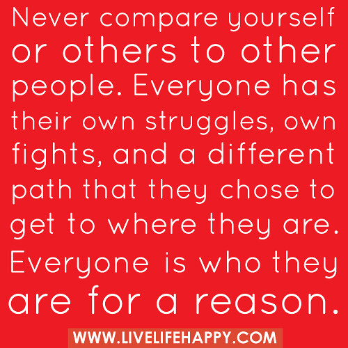 "Never compare yourself or others to other people. Everyone has their own struggles, own fights, and a different path that they chose to get to where they are. Everyone is who they are for a reason..."