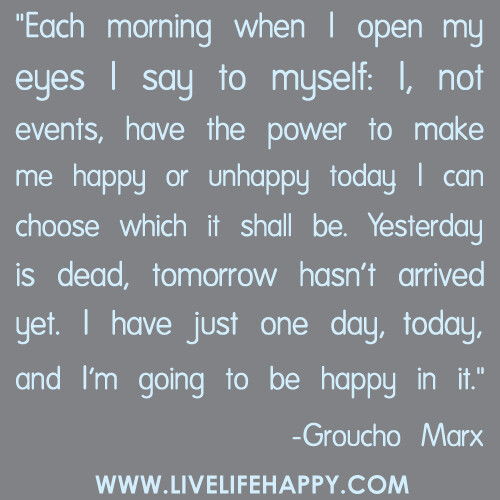 "Each morning when I open my eyes I say to myself: I, not events, have the power to make me happy or unhappy today. I can choose which it shall be. Yesterday is dead, tomorrow hasn't arrived yet. I have just one day, today, and I'm going to be happy in it