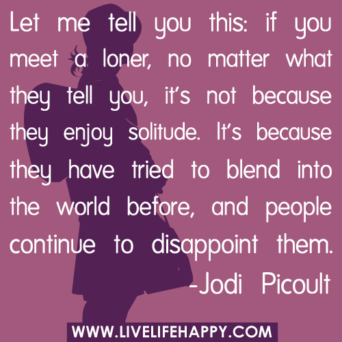Let me tell you this: if you meet a loner, no matter what they tell you, it's not because they enjoy solitude. It's because they have tried to blend into the world before, and people continue to disappoint them...