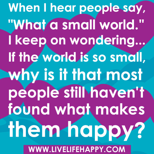 When I hear people say, "What a small world." I keep on wondering... if the world is so small, why is it that most people still haven't found what makes them happy?