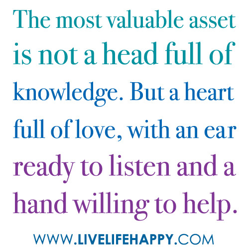 "The most valuable asset is not a head full of knowledge. But a heart full of love, with an ear ready to listen and a hand willing to help."