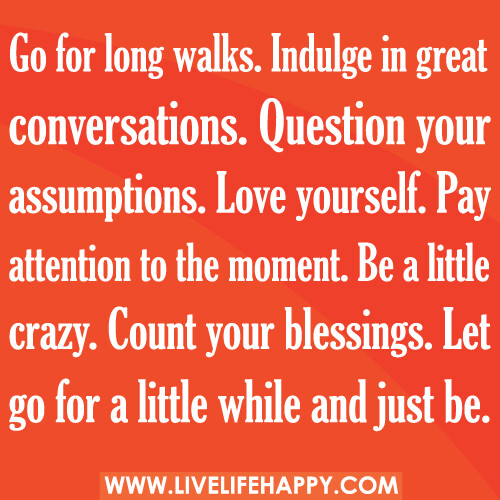 Go for long walks. Indulge in great conversations. Question your assumptions. Love yourself. Pay attention to the moment. Be a little crazy. Count your blessings. Let go for a little while and just be.
