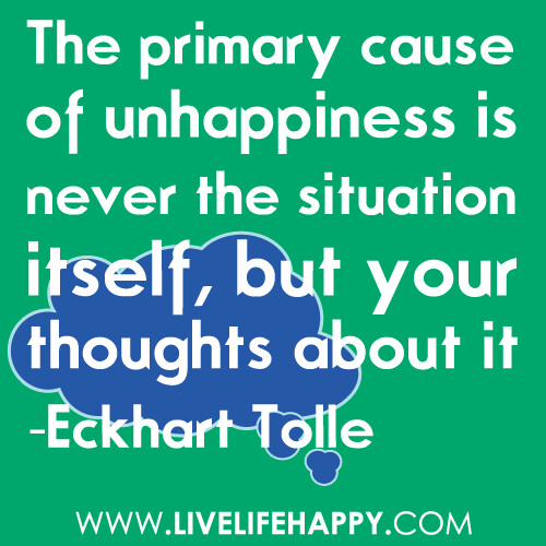 The primary cause of unhappiness is never the situation itself, but your thoughts about it... Eckhart Tolle<