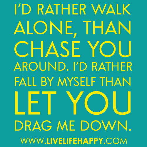 “I’d rather walk alone, than chase you around. I’d rather fall by myself than let you drag me down.”